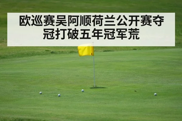 欧巡赛吴阿顺荷兰公开赛夺冠打破五年冠军荒